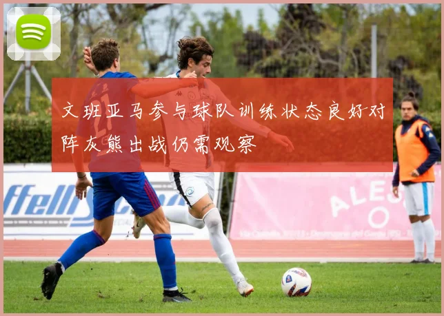 文班亚马参与球队训练状态良好对阵灰熊出战仍需观察