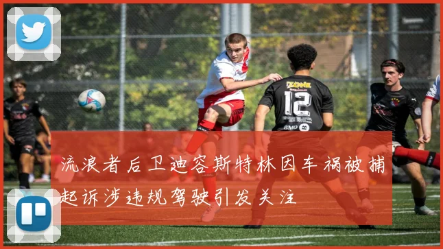 流浪者后卫迪容斯特林因车祸被捕起诉涉违规驾驶引发关注