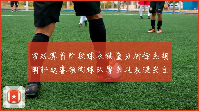 常规赛首阶段球衣销量分析徐杰胡明轩赵睿领衔球队粤京辽表现突出