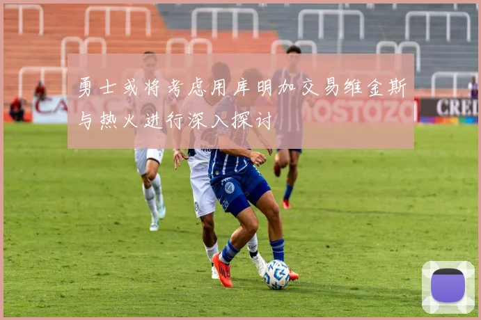 勇士或将考虑用库明加交易维金斯与热火进行深入探讨