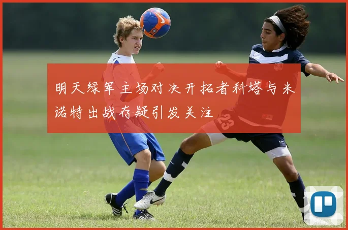 明天绿军主场对决开拓者科塔与米诺特出战存疑引发关注