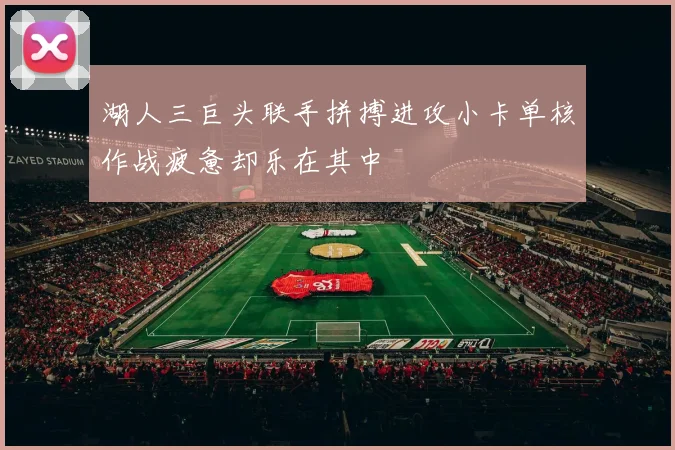 湖人三巨头联手拼搏进攻小卡单核作战疲惫却乐在其中