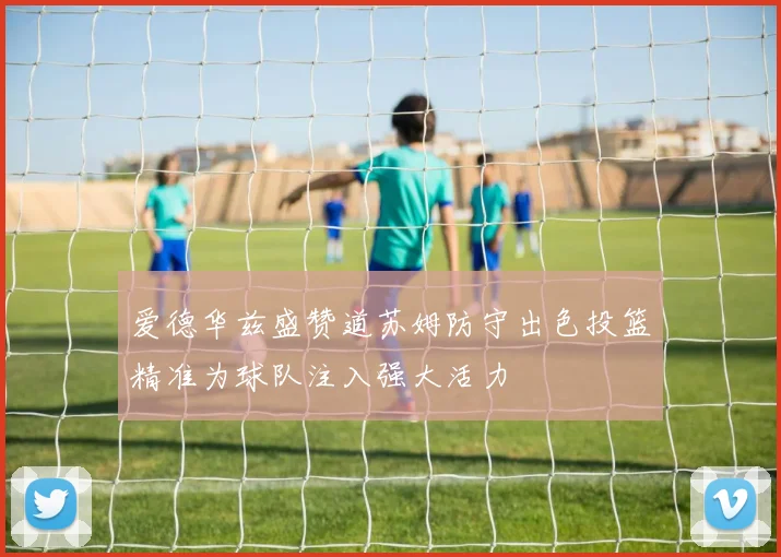 爱德华兹盛赞道苏姆防守出色投篮精准为球队注入强大活力