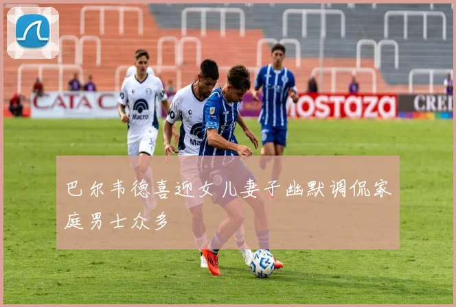 巴尔韦德喜迎女儿妻子幽默调侃家庭男士众多