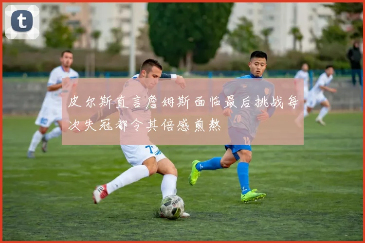 皮尔斯直言詹姆斯面临最后挑战每次失冠都令其倍感煎熬