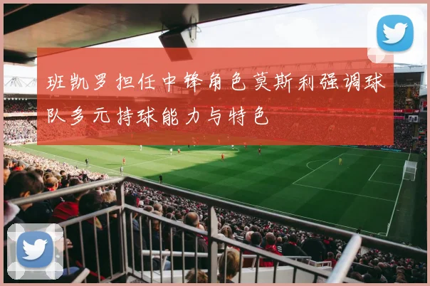 班凯罗担任中锋角色莫斯利强调球队多元持球能力与特色