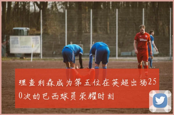 理查利森成为第五位在英超出场250次的巴西球员荣耀时刻
