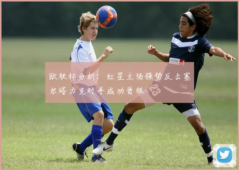 欧联杯分析：红星主场强势反击塞尔塔力克对手成功晋级