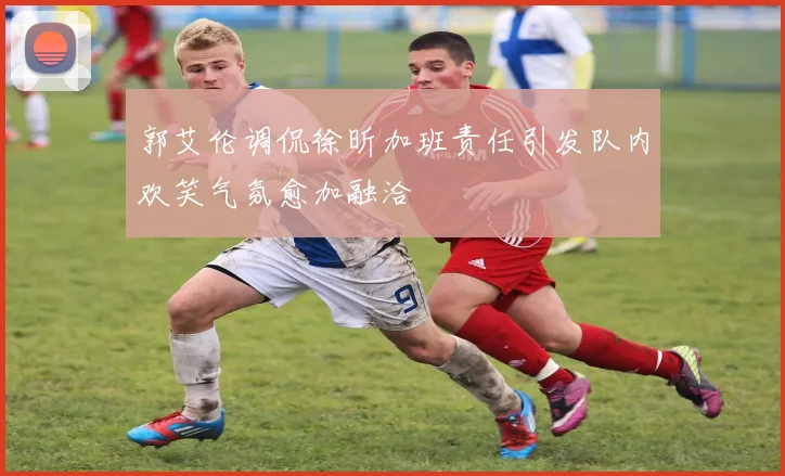 郭艾伦调侃徐昕加班责任引发队内欢笑气氛愈加融洽