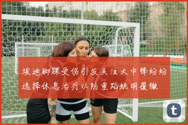 埃迪脚踝受伤引发关注大中锋纷纷选择休息治疗以防重蹈姚明覆辙
