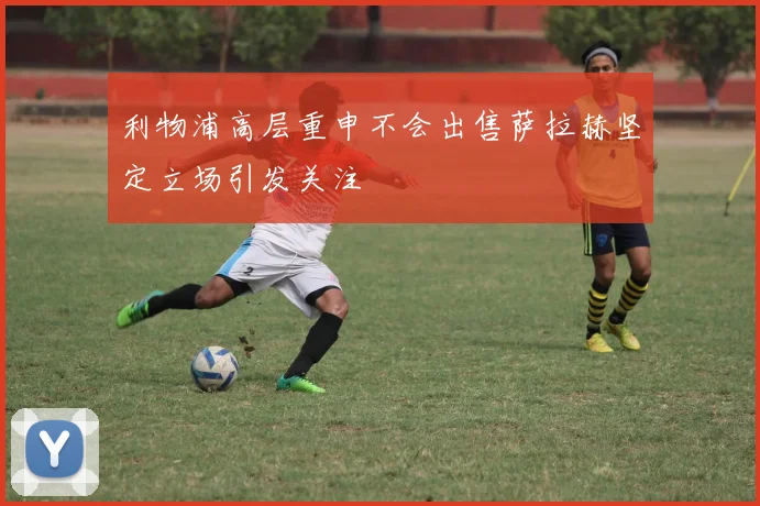 利物浦高层重申不会出售萨拉赫坚定立场引发关注