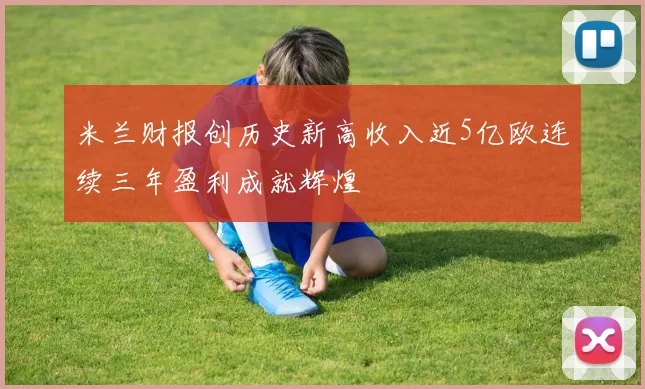 米兰财报创历史新高收入近5亿欧连续三年盈利成就辉煌