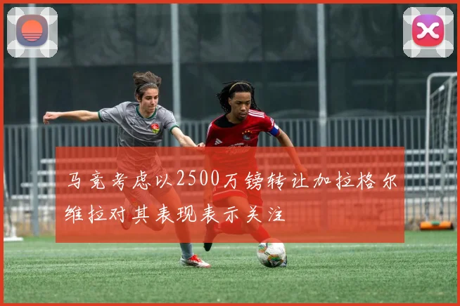 马竞考虑以2500万镑转让加拉格尔维拉对其表现表示关注