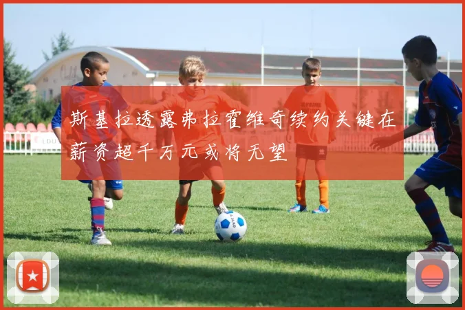 斯基拉透露弗拉霍维奇续约关键在薪资超千万元或将无望