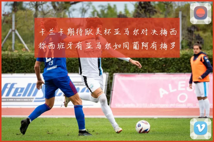 卡兰卡期待欧美杯亚马尔对决梅西称西班牙有亚马尔如同葡阿有梅罗