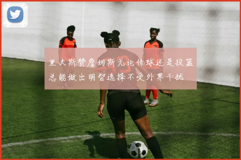 里夫斯赞詹姆斯无论传球还是投篮总能做出明智选择不受外界干扰