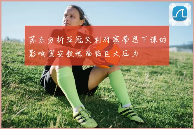苏东分析亚冠失利对塞蒂恩下课的影响国安教练面临巨大压力