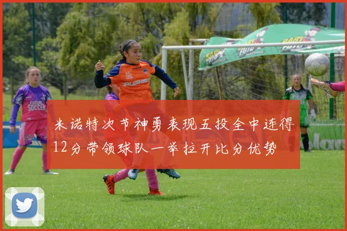 米诺特次节神勇表现五投全中连得12分带领球队一举拉开比分优势