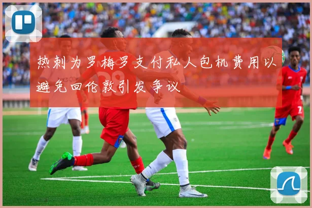 热刺为罗梅罗支付私人包机费用以避免回伦敦引发争议