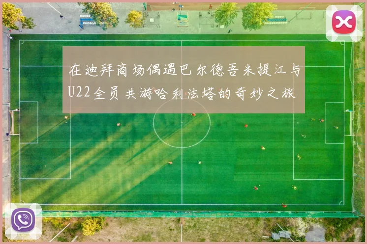 在迪拜商场偶遇巴尔德吾米提江与U22全员共游哈利法塔的奇妙之旅
