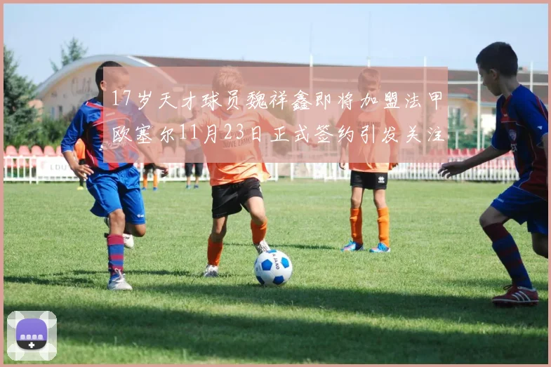 17岁天才球员魏祥鑫即将加盟法甲欧塞尔11月23日正式签约引发关注