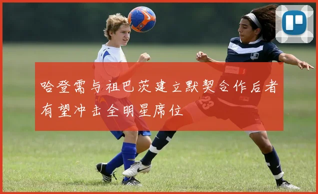 哈登需与祖巴茨建立默契合作后者有望冲击全明星席位