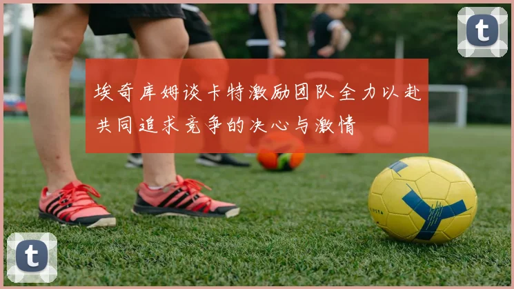 埃奇库姆谈卡特激励团队全力以赴共同追求竞争的决心与激情