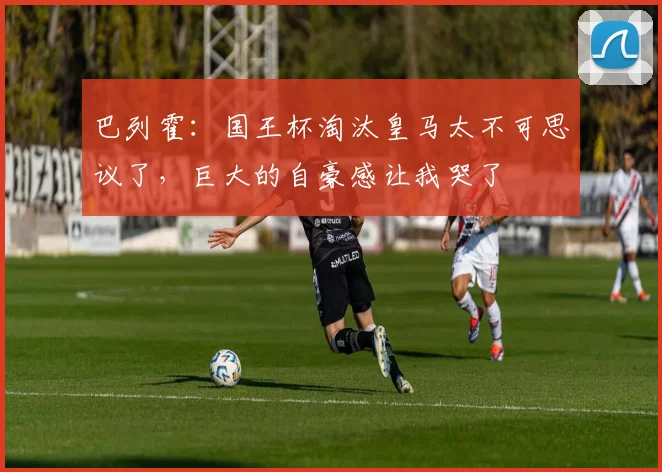 巴列霍：国王杯淘汰皇马太不可思议了，巨大的自豪感让我哭了