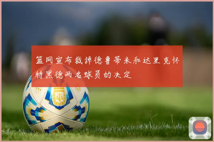 篮网宣布裁掉德鲁蒂米和达里克怀特黑德两名球员的决定