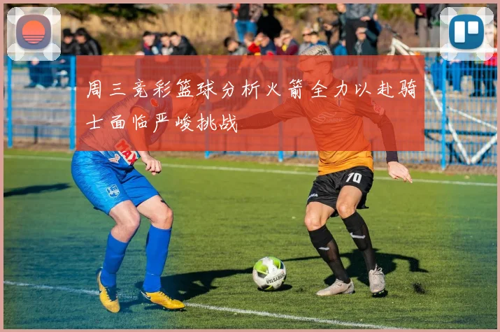 周三竞彩篮球分析火箭全力以赴骑士面临严峻挑战