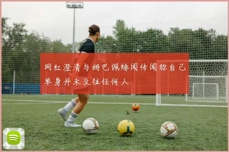 网红澄清与姆巴佩绯闻传闻称自己单身并未交往任何人
