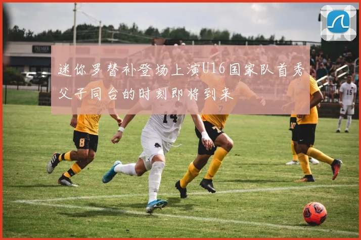 迷你罗替补登场上演U16国家队首秀父子同台的时刻即将到来
