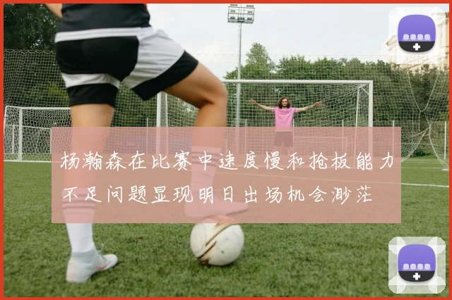 杨瀚森在比赛中速度慢和抢板能力不足问题显现明日出场机会渺茫