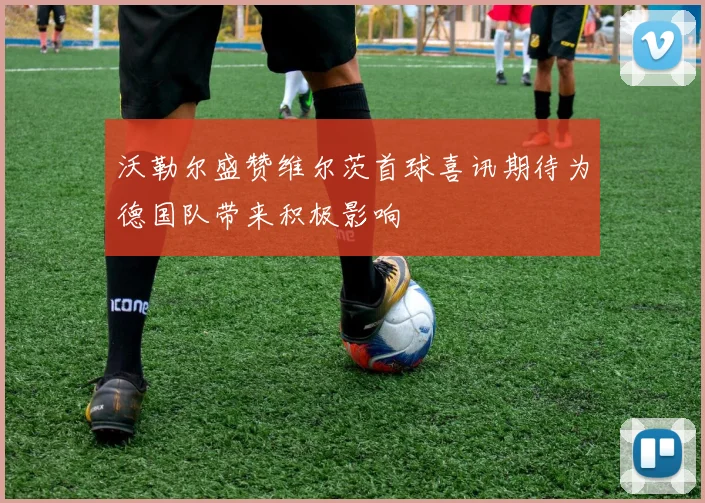 沃勒尔盛赞维尔茨首球喜讯期待为德国队带来积极影响