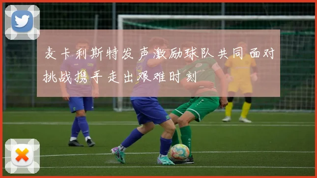 麦卡利斯特发声激励球队共同面对挑战携手走出艰难时刻