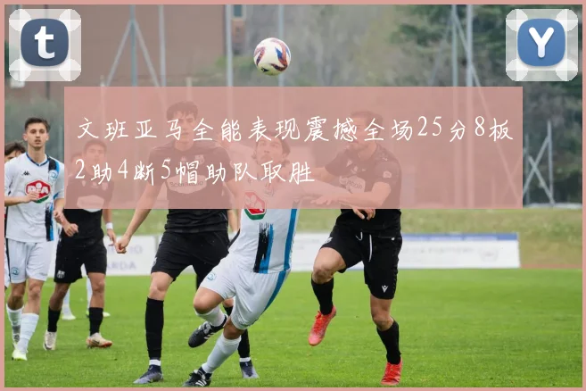 文班亚马全能表现震撼全场25分8板2助4断5帽助队取胜