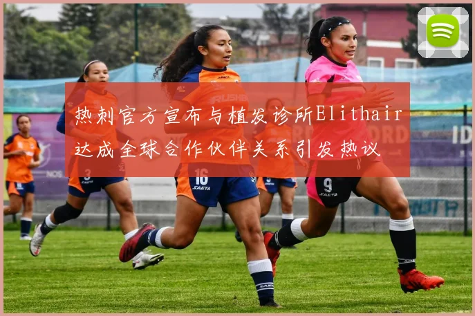 热刺官方宣布与植发诊所Elithair达成全球合作伙伴关系引发热议