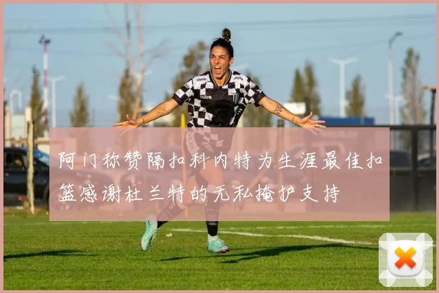 阿门称赞隔扣科内特为生涯最佳扣篮感谢杜兰特的无私掩护支持