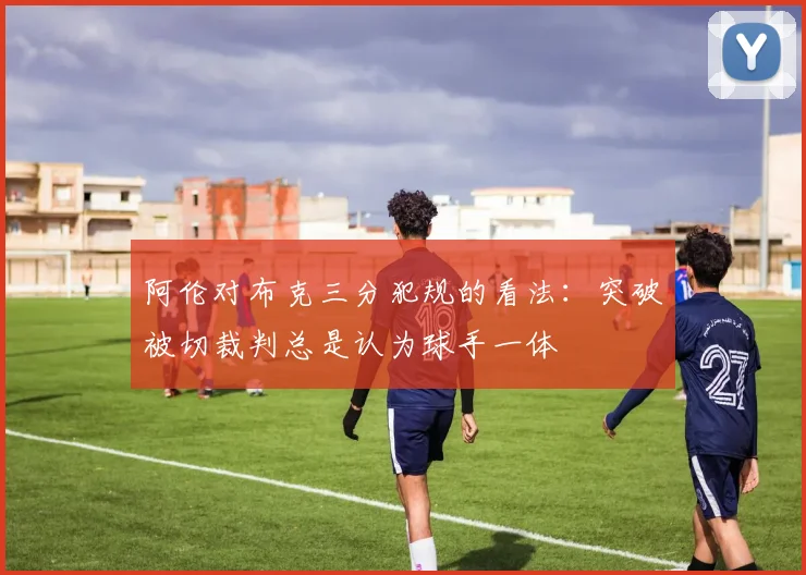 阿伦对布克三分犯规的看法：突破被切裁判总是认为球手一体