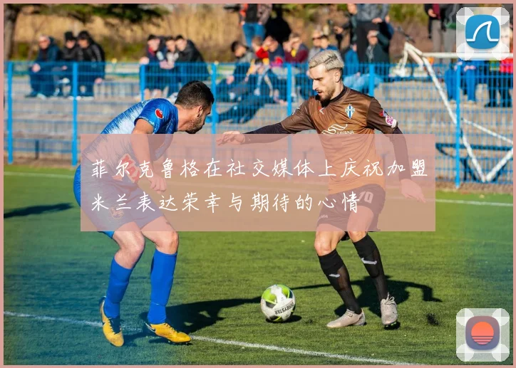 菲尔克鲁格在社交媒体上庆祝加盟米兰表达荣幸与期待的心情