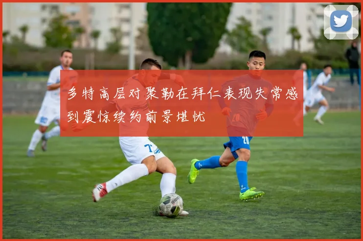 多特高层对聚勒在拜仁表现失常感到震惊续约前景堪忧