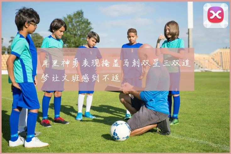 库里神勇表现掩盖马刺双星三双追梦让文班感到不适