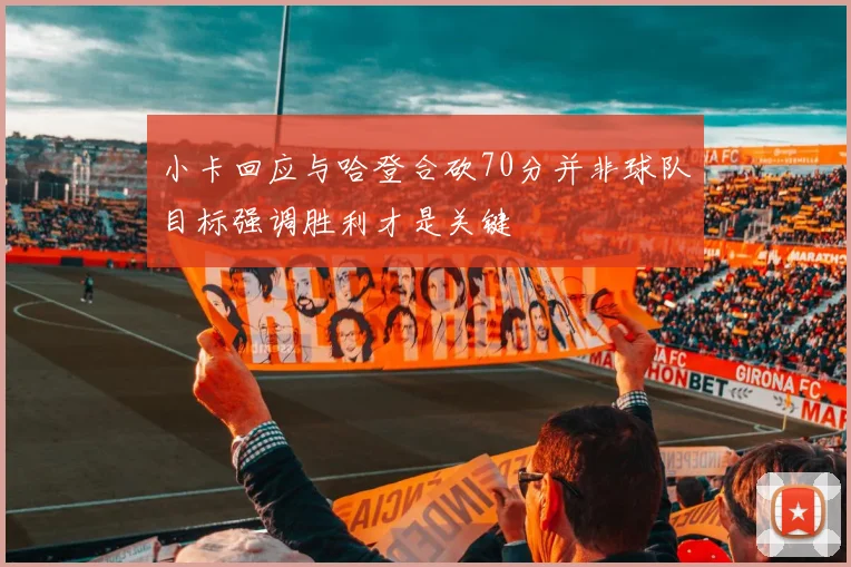 小卡回应与哈登合砍70分并非球队目标强调胜利才是关键